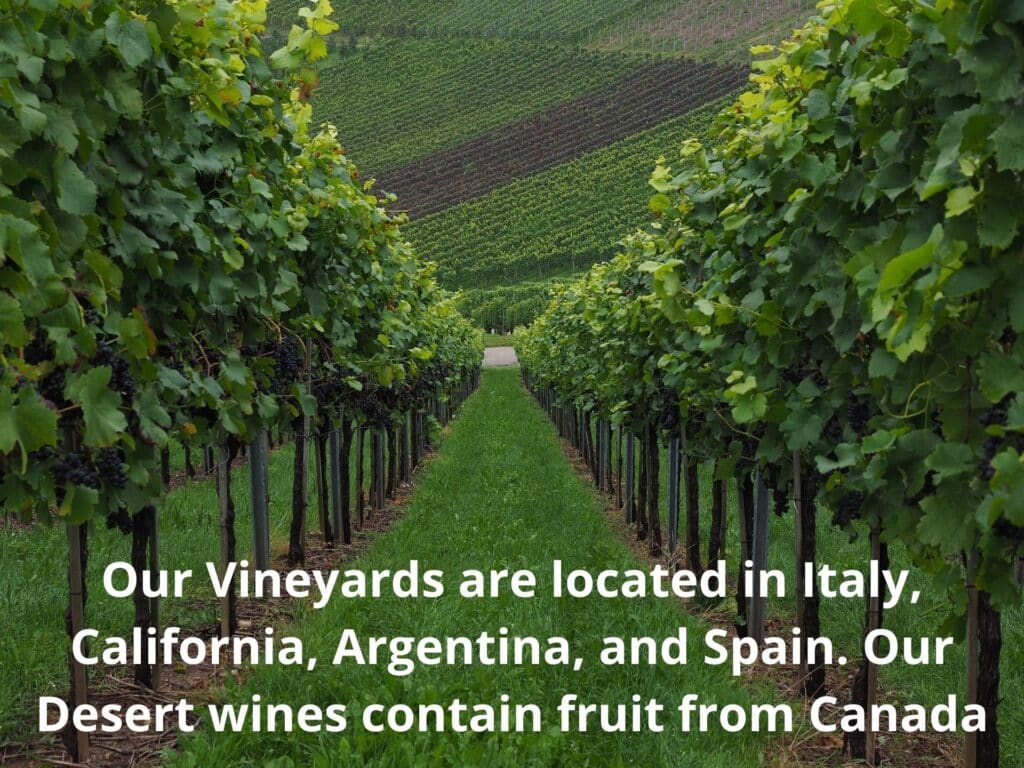 Our Vineyards are located in Italy California Argentina and Spain. Our Desert wines contain fruit from Canada B & C Winery
